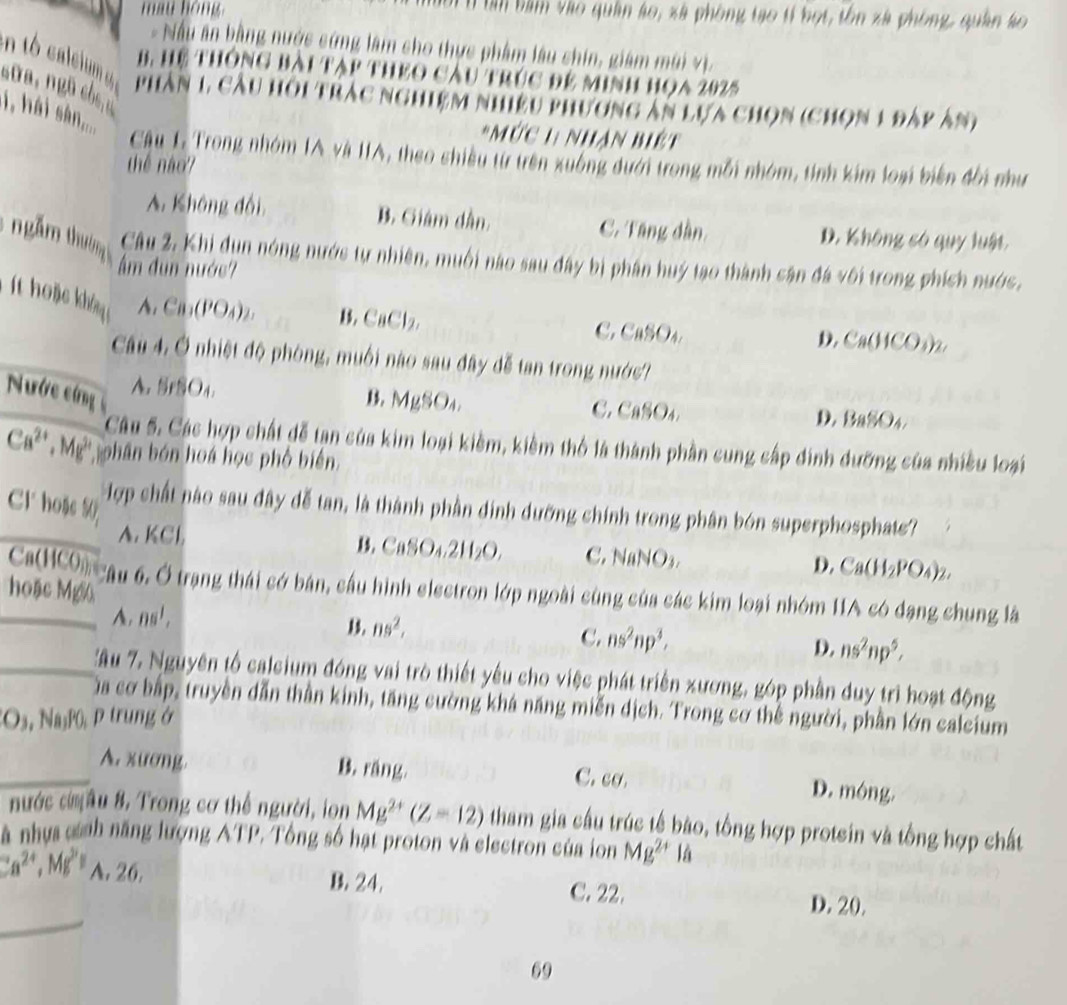 may hóng  bàm bàm vào quân áo, xã phòng tạo tỉ bọt, tôn xà phòng, quân ko
-  Nấu ân bằng nước cứng lâm cho thực phẩm lâu chín, giám mùi V ị
B, Hệ thông bài tạp theo cầu trúc đệ minh họa 2025
soa, ngũ cb n
phân 1, câu hội trác nghiệm nhiều phương ăn lựa chọn (chọn 1 đấp ản)
, hái sàn,...
*Mức 1 Nhân biệt
Câu L Trong nhóm IA và IIA, theo shiều từ trên xuông đưới trong mỗi nhóm, tính kim loại biến đổi như
thể nào?
A. Không đổi B. Giám dân. C. Tăng dần, D. Không só quy luật
5  ngăm thườmg B. CaCl_2,
Câu 2. Khi dụn nóng nước tự nhiên, muối nào sau đây bị phân huý tạo thành cân đá với trong phích nước.
ẩm đun nước?
A. Ca_1(PO_4) C. CuSO₄. D. Ca(HCO₃)2.
Câu 4. Ở nhiệt độ phòng, muối nào sau đây dễ tan trong nước?
Nước cứng
A. SrSO4. B. MgSO₄. C. CaSO4.
D. BaSO 4 
Câu 5. Các hợp chất dễ tạn của kim loại kiềm, kiềm thổ là thành phần cung cấp dinh dưỡng của nhiều loại
Ca^(2+),Mg^(2+) ohân bón hoá học phố biến
Hợp chất nào sau đây đễ tan, là thành phần đinh dưỡng chính trong phân bón superphosphats?
Cl' hoặe 50 CaSO_4,2H_2O, C. NaNO3.
A. KCl. B. D. Ca(H_2PO_4)_2
_Ca(HCOn câu 6, Ở trạng thái có bán, cầu hình electron lớp ngoài cùng của các kim loại nhóm 11A có đạng chung là
hoặc Mgc
A. DS', B. ns^2, C. ns^2np^3, D. ns^2np^5,
_Xầu 7, Nguyên tổ caleium đóng vai trò thiết yếu cho việc phát triển xương, góp phần duy trì hoạt động
ủa cơ bấp, truyền dẫn thần kinh, tăng cường khá năng miễn dịch. Trong cơ thể người, phần lớn calcium
Os, Na₃P0 P trung ở
_A. xương. B. ráng C. cơ. D. mông.
nước cMâu 8, Trong cơ thể người, ion Mg^(2+)(Z-12) tham gia cầu trúc tế bào, tổng hợp protein và tổng hợp chất
à nhựa cánh năng lượng ATP. Tổng số hạt proton và electron của in Mg^(2+)I
_
Ca^(2+),Mg^(2+) A. 26. B. 24, C. 22. D. 20.
69