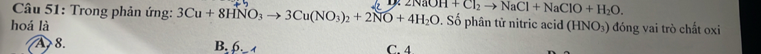 Trong phản ứng: 3Cu+8HNO_3to 3Cu(NO_3)_2+2NO+4H_2O 2NaOH+Cl_2to NaCl+NaClO+H_2O. . Số phân tử nitric acid
hoá là (HNO_3) đóng vai trò chất oxi
A, 8. B. 6. C. 4