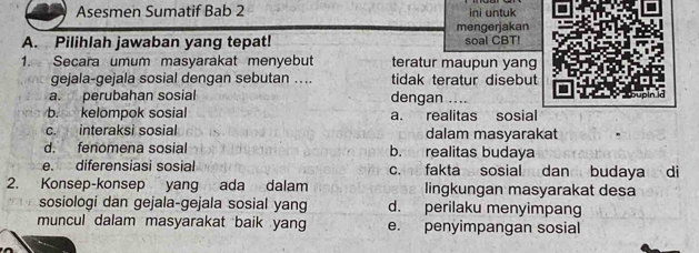 Asesmen Sumatif Bab 2 ini untuk
mengerjakan
A. Pilihlah jawaban yang tepat! soal CBT!
1. Secara umum masyarakat menyebut teratur maupun yang
gejala-gejala sosial dengan sebutan ... tidak teratur disebut
a. perubahan sosial dengan ....
b. kelompok sosial a. realitas sosial
c. interaksi sosial dalam masyarakat
d. fenomena sosial b. realitas budaya
e. diferensiasi sosial c. fakta sosial dan budaya di
2. Konsep-konsep yang ada dalam lingkungan masyarakat desa
sosiologi dan gejala-gejala sosial yang d. perilaku menyimpang
muncul dalam masyarakat baik yang e. penyimpangan sosial