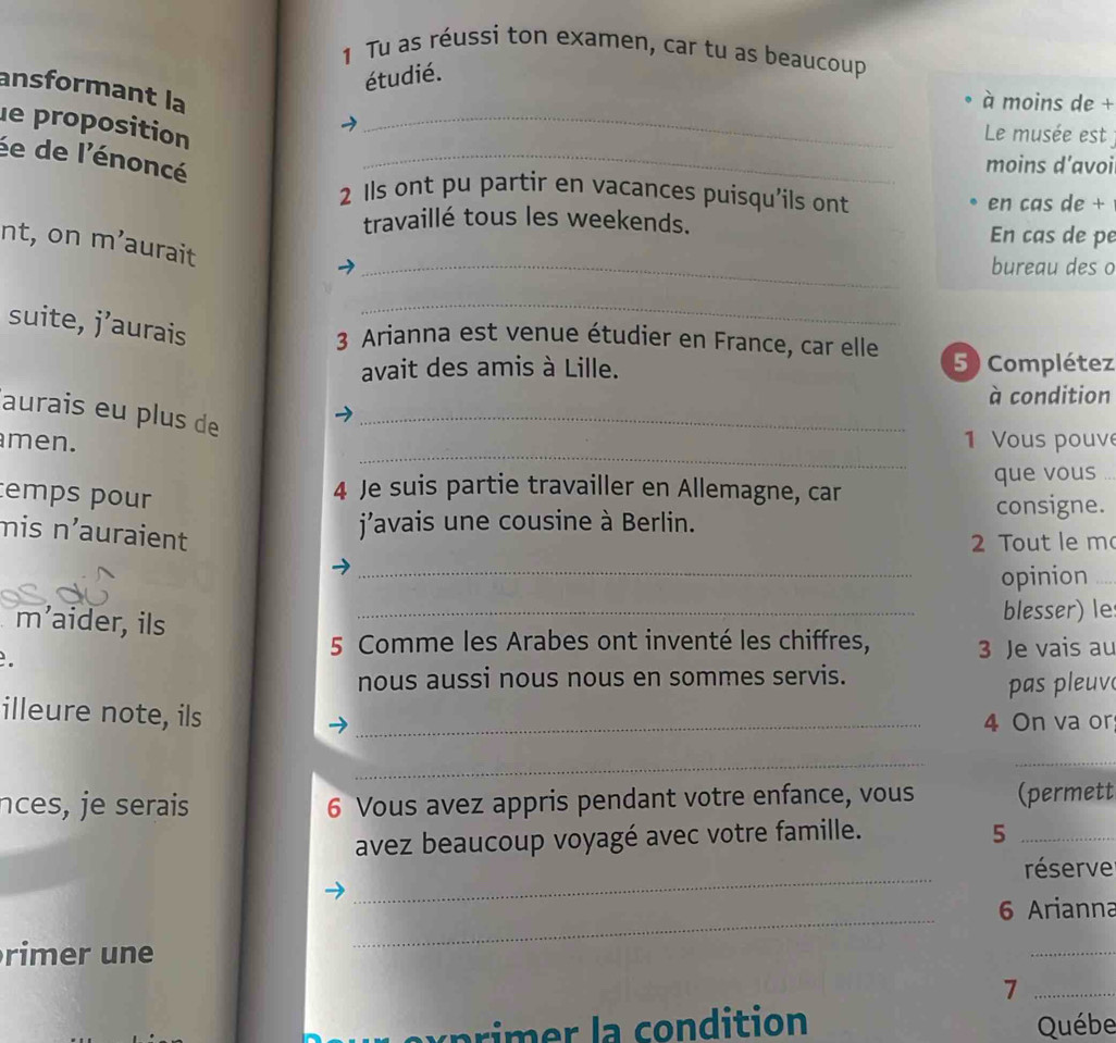 Tu as réussi ton examen, car tu as beaucoup 
étudié. 
_ 
ansformant la 
à moins de + 
le proposition 
Le musée est 
ée de l'énoncé 
_ 
moins d’avoi 
2 Ils ont pu partir en vacances puisqu'ils ont 
en cas de + 
travaillé tous les weekends. En cas de pe 
nt, on m’aurait 
_bureau des o 
suite, j’aurais 
_ 
3 Arianna est venue étudier en France, car elle 
avait des amis à Lille. 5 ) Complétez 
à condition 
aurais eu plus de_ 
_ 
men. 1 Vous pouv 
temps pour 
4 Je suis partie travailler en Allemagne, car que vous . 
consigne. 
mis n'auraient 
j'avais une cousine à Berlin. 
2 Tout le m 
_ 
opinion_ 
m’aider, ils _blesser) le 
5 Comme les Arabes ont inventé les chiffres, 
. 3 Je vais au 
nous aussi nous nous en sommes servis. 
pas pleuv 
illeure note, ils_ 
4 On va or 
_ 
_ 
nces, je serais 6 Vous avez appris pendant votre enfance, vous (permett 
avez beaucoup voyagé avec votre famille. 5_ 
_ 
réserve 
_ 
6 Arianna 
rimer une 
_ 
_7 
c p im ondition Québe