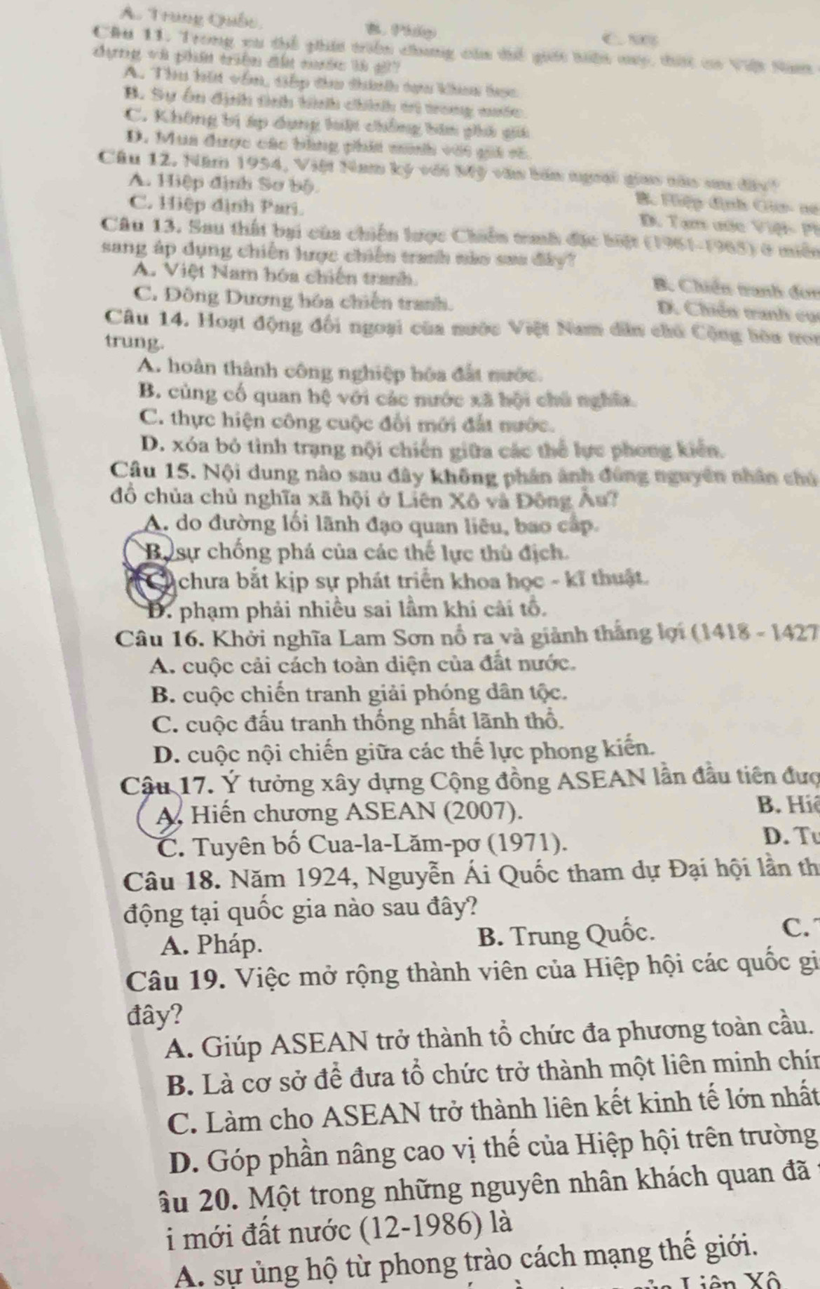 A. Trung Quốc, B. Phlp
C 1006
Chu 11. Trong xu thể phía triển chunng của thể giác tiển mac, tht ca Vit Na
dựng và phần triên đấ cớc là g?
A. Thu hia vêm, tếp đ thính tựu khau tọc
B. Sự ôn định tình hình chính tri trong nước
C. Không bị áp dụng hiật chồng bin phi gii
D. Mua được các bùng phía mih với gii vô
Câu 12. Năm 1954, Việt Nam ký với Mỹ văn bản ngoời giao nàu sa đấy
A. Hiệp định Sơ bộ.
Bộ Hiệp định Gia- no
C. Hiệp định Pari.
D. Tạm ước Việt -  P i
Câu 13. Sau thất bại của chiến lược Chiến tnh đặc biệt (1961-1965) ở miền
sang áp dụng chiến lược chiến tranh nào sau đây?
A. Việt Nam hóa chiến tranh.
B. Chiến tranh đơn
C. Đông Dương hóa chiến tranh.
D. Chiến tanh cụ
Câu 14. Hoạt động đối ngoại của nước Việt Nam dân chủ Cộng hòa tron
trung.
A. hoàn thành công nghiệp hóa đất nước.
B. cùng cố quan hệ với các nước xã hội chủ nghĩa.
C. thực hiện công cuộc đổi mới đất nước.
D. xóa bỏ tình trạng nội chiến giữa các thể lực phong kiến.
Cầu 15. Nội dung nào sau đây không phản ảnh đùng nguyên nhân chú
đồ chủa chủ nghĩa xã hội ở Liên Xô và Đông Âu?
A. do đường lối lãnh đạo quan liêu, bao cấp.
Bự sự chống phá của các thể lực thủ địch.
to chưa bắt kịp sự phát triển khoa học - kĩ thuật.
D. phạm phải nhiều sai lầm khi cải tổ,
Câu 16. Khởi nghĩa Lam Sơn nổ ra và giành thắng lợi (1418 - 1427
A. cuộc cải cách toàn diện của đất nước.
B. cuộc chiến tranh giải phóng dân tộc.
C. cuộc đấu tranh thống nhất lãnh thổ.
D. cuộc nội chiến giữa các thế lực phong kiến.
Cậu 17. Ý tưởng xây dựng Cộng đồng ASEAN lần đầu tiên đượ
A Hiến chương ASEAN (2007).
B. Hiệ
C. Tuyên bố Cua-la-Lăm-pơ (1971). D. Tu
Câu 18. Năm 1924, Nguyễn Ái Quốc tham dự Đại hội lần th
động tại quốc gia nào sau đây?
A. Pháp. B. Trung Quốc.
C.
Câu 19. Việc mở rộng thành viên của Hiệp hội các quốc gi
đây?
A. Giúp ASEAN trở thành tổ chức đa phương toàn cầu.
B. Là cơ sở để đưa tổ chức trở thành một liên minh chín
C. Làm cho ASEAN trở thành liên kết kinh tế lớn nhất
D. Góp phần nâng cao vị thế của Hiệp hội trên trường
Ấu 20. Một trong những nguyên nhân khách quan đã
i mới đất nước (12-1986) là
A. sự ủng hộ từ phong trào cách mạng thế giới.
Liên Xô