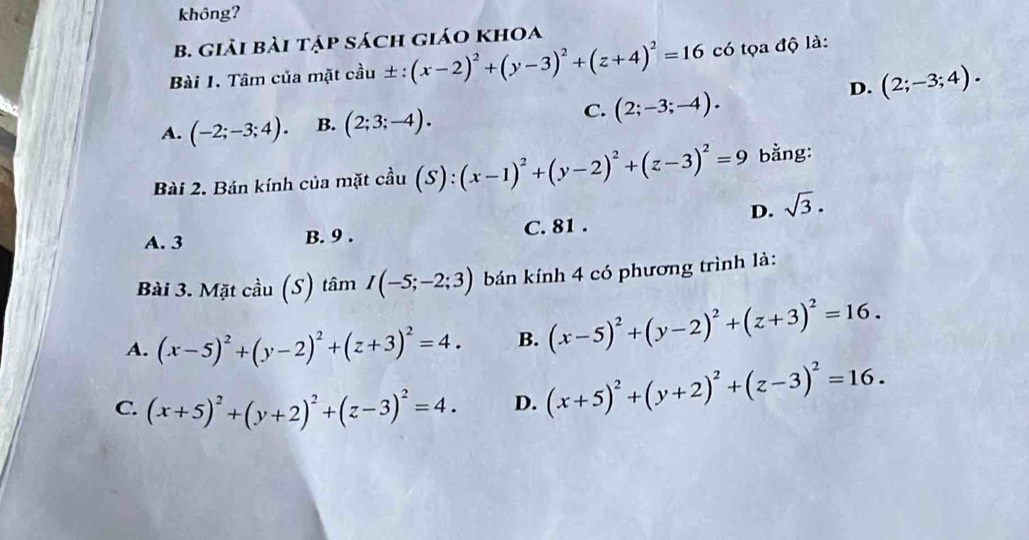 không?
B. giải bài tập sách giáo khoa
Bài 1. Tâm của mặt cầu ± :(x-2)^2+(y-3)^2+(z+4)^2=16 có tọa độ là:
D. (2;-3;4).
A. (-2;-3;4). B. (2;3;-4). C. (2;-3;-4). 
Bài 2. Bán kính của mặt cầu (S):(x-1)^2+(y-2)^2+(z-3)^2=9 bằng:
D. sqrt(3).
A. 3 B. 9. C. 81.
Bài 3. Mặt cầu (S) tâm I(-5;-2;3) bán kính 4 có phương trình là:
A. (x-5)^2+(y-2)^2+(z+3)^2=4. B. (x-5)^2+(y-2)^2+(z+3)^2=16.
C. (x+5)^2+(y+2)^2+(z-3)^2=4. D. (x+5)^2+(y+2)^2+(z-3)^2=16.