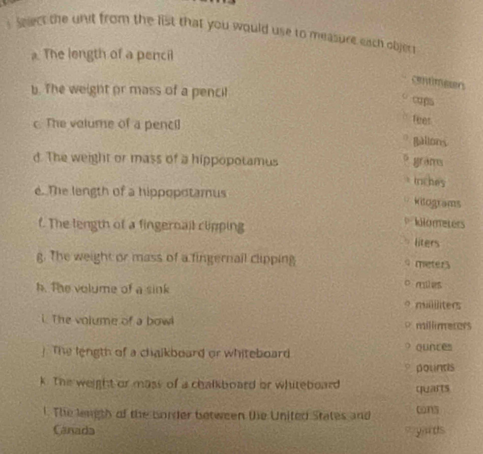 Sect the unit from the list that you would use to measure each objer 
. The length of a pencil 
centimeen 
b. The weight or mass of a pencil 
cops 
c The valume of a pencil 
feer 
*gallons 
d. The weight or mass of a hippopotamus grams 
triches 
e. The length of a hippopotamus kitograms 
f. The length of a fingernail clipping
kilometers
liters
g. The weight or mass of a fingernail clipping
9 meters
h. The volume of a sink 
o miles
mililiters 
i. The volume of a bow millimeters
The length of a chalkboard or whiteboard
ounces
pounds
k. The weight or mass of a chalkboard or whiteboard 
quarts 
l. The length of the border between te United States and cns 
Canada wyards