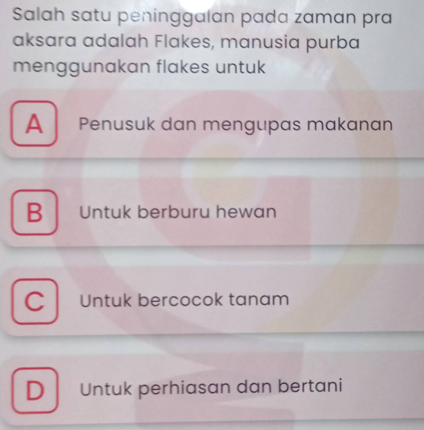 Salah satu pėninggalan pada zaman pra
aksara adalah Flakes, manusia purba
menggunakan flakes untuk
A Penusuk dan mengupas makanan
B Untuk berburu hewan
C Untuk bercocok tanam
D Untuk perhiasan dan bertani