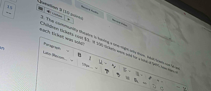 Listen 
Record Áudio Recard Video 
each ticket was sold? 
^ 
The community theatre is having a one-night only show. Adult tickets cost $6
hildren tickets cost $3. If 100 tickets were sold for a total of $495, how marw 
n 
Paragraph B I 
Lato (Recom... 

19px 
n 
n 
..