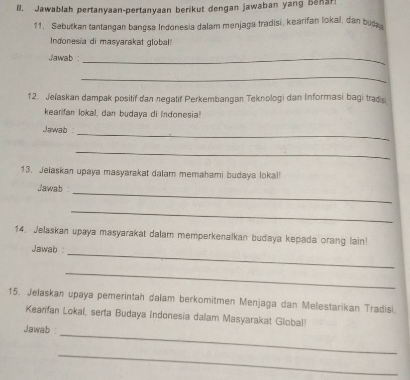 Jawablah pertanyaan-pertanyaan berikut dengan jawaban yang benar! 
11. Sebutkan tantangan bangsa Indonesia dalam menjaga tradisi, kearifan lokal, dan buda 
Indonesia di masyarakat global! 
Jawab :_ 
_ 
12. Jelaskan dampak positif dan negatif Perkembangan Teknologi dan Informasi bagi tradisi 
kearifan lokal, dan budaya di Indonesia! 
_ 
Jawab : 
_ 
13. Jelaskan upaya masyarakat dalam memahami budaya lokal! 
_ 
Jawab : 
_ 
14. Jelaskan upaya masyarakat dalam memperkenalkan budaya kepada orang lain! 
_ 
Jawab : 
_ 
15, Jelaskan upaya pemerintah dalam berkomitmen Menjaga dan Melestarikan Tradisi, 
Kearifan Lokal, serta Budaya Indonesia dalam Masyarakat Global! 
_ 
Jawab : 
_