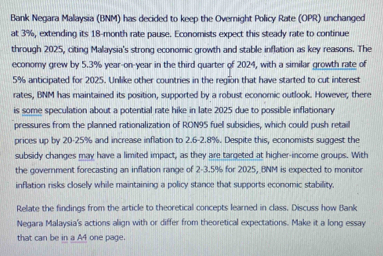 Bank Negara Malaysia (BNM) has decided to keep the Overnight Policy Rate (OPR) unchanged 
at 3%, extending its 18-month rate pause. Economists expect this steady rate to continue 
through 2025, citing Malaysia's strong economic growth and stable inflation as key reasons. The 
economy grew by 5.3% year-on-year in the third quarter of 2024, with a similar growth rate of
5% anticipated for 2025. Unlike other countries in the region that have started to cut interest 
rates, BNM has maintained its position, supported by a robust economic outlook. However, there 
is some speculation about a potential rate hike in late 2025 due to possible inflationary 
pressures from the planned rationalization of RON95 fuel subsidies, which could push retail 
prices up by 20-25% and increase inflation to 2.6 -2.8%. Despite this, economists suggest the 
subsidy changes may have a limited impact, as they are targeted at higher-income groups. With 
the government forecasting an inflation range of 2-3.5% for 2025, BNM is expected to monitor 
inflation risks closely while maintaining a policy stance that supports economic stability, 
Relate the findings from the article to theoretical concepts learned in class. Discuss how Bank 
Negara Malaysia's actions align with or differ from theoretical expectations. Make it a long essay 
that can be in a A4 one page.