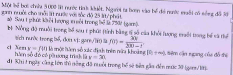 Một bể bơi chứa 5000 lít nước tinh khiết. Người ta bơm vào bể đó nước muối có nỗng đổ 30
gam muỗi cho mỗi lít nước với tốc độ 25 lít /phút. 
a) Sau t phút khối lượng muối trong bể là 750t (gam). 
b) Nổng độ muối trong bể sau # phút (tính bằng tỉ số của khối lượng muối trong bể và thể 
tích nước trong bế, đơn vị: gam/lít) là f(t)= 30t/200-t . 
c) Xem y=f(t) là một hàm số xác định trên nửa khoảng [0;+∈fty ) , tiệm cận ngang của đồ thị 
hàm số đó có phương trình là y=30. 
d) Khi t ngày càng lớn thì nổng độ muối trong bế sẽ tiến gần đến mức 30 (gam/lít).