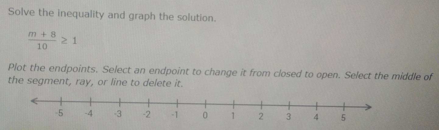 Solve the inequality and graph the solution.
 (m+8)/10 ≥ 1
Plot the endpoints. Select an endpoint to change it from closed to open. Select the middle of 
the segment, ray, or line to delete it.