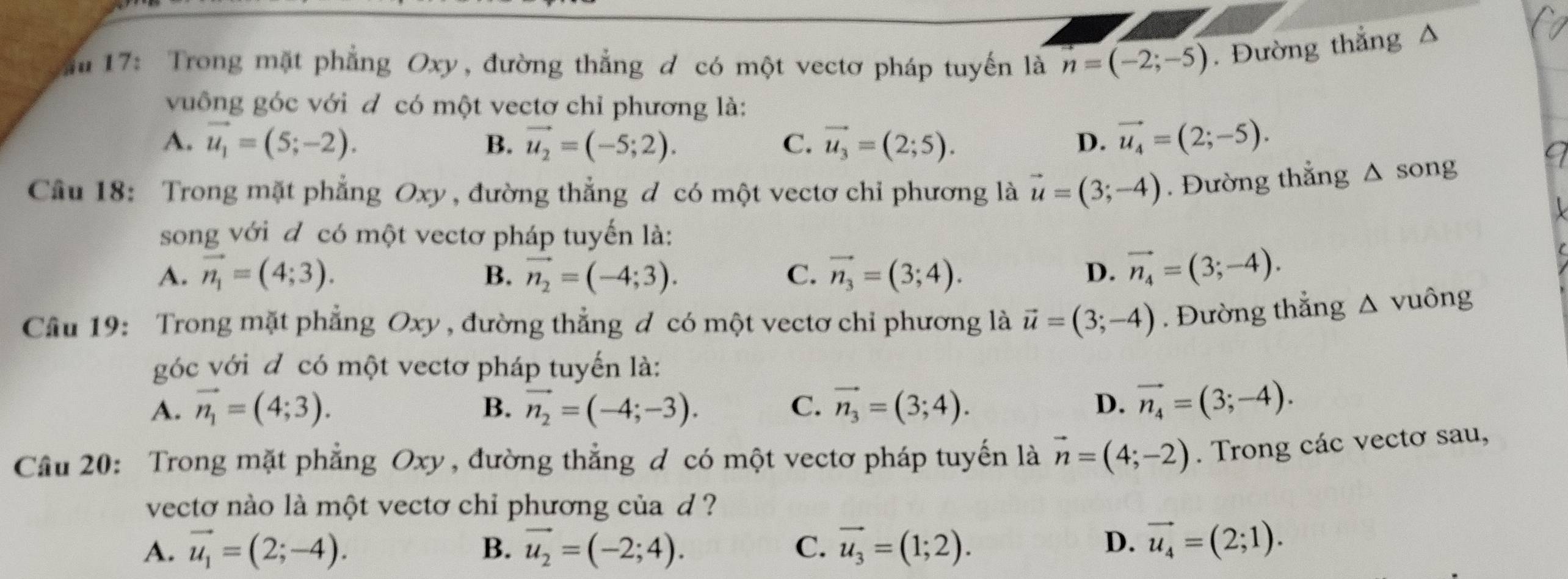 17: Trong mặt phẳng Oxy, đường thẳng đ có một vectơ pháp tuyến là n=(-2;-5). Đường thắng Δ
vuông góc với đ có một vectơ chỉ phương là:
A. vector u_1=(5;-2). B. vector u_2=(-5;2). C. vector u_3=(2;5). D. vector u_4=(2;-5).
Câu 18: Trong mặt phẳng Oxy , đường thẳng đ có một vectơ chỉ phương là vector u=(3;-4). Đường thắng  Δ song
song với đ có một vectơ pháp tuyến là:
A. vector n_1=(4;3). B. vector n_2=(-4;3). C. vector n_3=(3;4). D. vector n_4=(3;-4).
Câu 19: Trong mặt phẳng Oxy , đường thẳng ơ có một vectơ chỉ phương là vector u=(3;-4). Đường thẳng wedge vuông
góc với đ có một vectơ pháp tuyến là:
A. vector n_1=(4;3). B. vector n_2=(-4;-3). C. vector n_3=(3;4). D. vector n_4=(3;-4).
Cầu 20: Trong mặt phẳng Oxy, đường thẳng d có một vectơ pháp tuyến là vector n=(4;-2). Trong các vectơ sau,
vectơ nào là một vectơ chỉ phương của d ?
A. vector u_1=(2;-4). B. vector u_2=(-2;4). C. vector u_3=(1;2). D. vector u_4=(2;1).