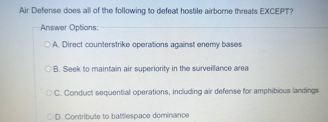 Air Defense does all of the following to defeat hostile airborne threats EXCEPT?
Answer Options:
A. Direct counterstrike operations against enemy bases
B. Seek to maintain air superiority in the surveillance area
C. Conduct sequential operations, including air defense for amphibious landings
D. Contribute to battlespace dominance