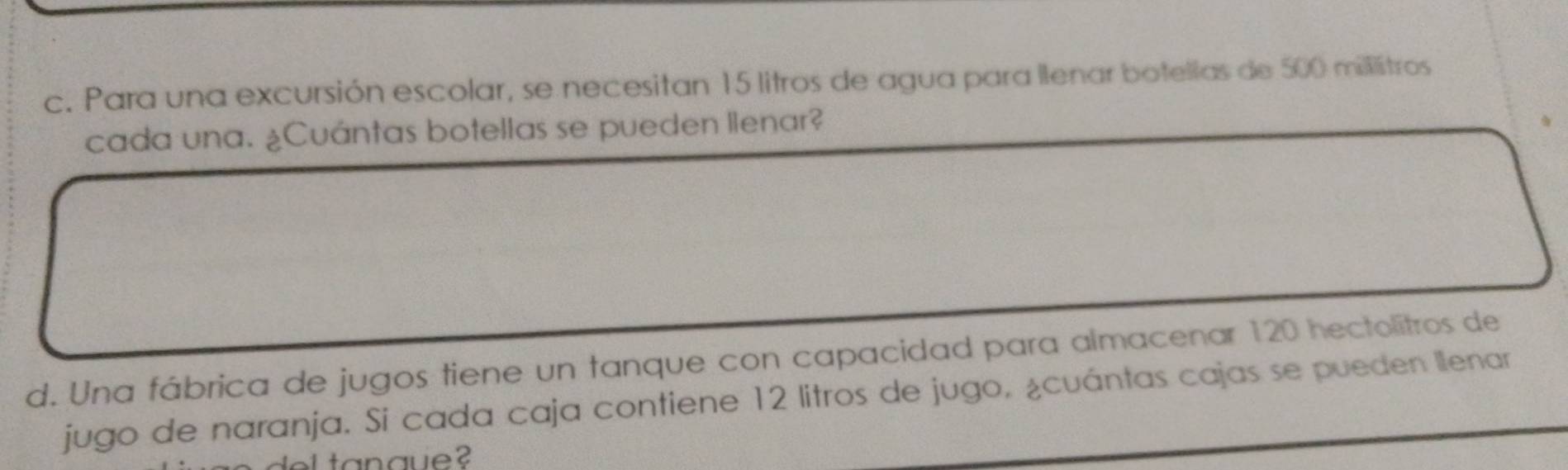 Para una excursión escolar, se necesitan 15 litros de agua para llenar botellas de 500 millistros
cada una. ¿Cuántas botellas se pueden llenar? 
d. Una fábrica de jugos tiene un tanque con capacidad para almacenar 120 hectolitros de 
jugo de naranja. Si cada caja contiene 12 litros de jugo, ¿cuántas cajas se pueden llenar