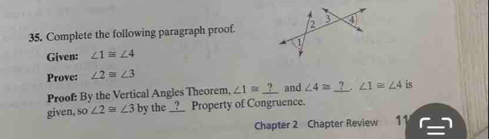 Complete the following paragraph proof. 
Given: ∠ 1≌ ∠ 4
Prove: ∠ 2≌ ∠ 3
Proof: By the Vertical Angles Theorem, ∠ 1≌ _ ? and ∠ 4≌ _ ? ∠ 1≌ ∠ 4 is 
given, so∠ 2≌ ∠ 3 by the __?__ Property of Congruence. 
Chapter 2 Chapter Review 11