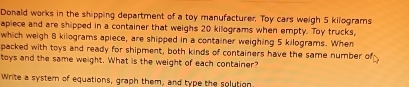 Donald works in the shipping department of a toy manufacturer. Toy cars weigh 5 kilograms
apiece and are shipped in a container that weighs 20 kilograms when empty. Toy trucks, 
which weigh 8 kilograms apiece, are shipped in a container weighing 5 kilograms. When 
packed with toys and ready for shipment, both kinds of containers have the same number of 
toys and the same weight. What is the weight of each container? 
Write a systern of equations, graph them, and type the solution