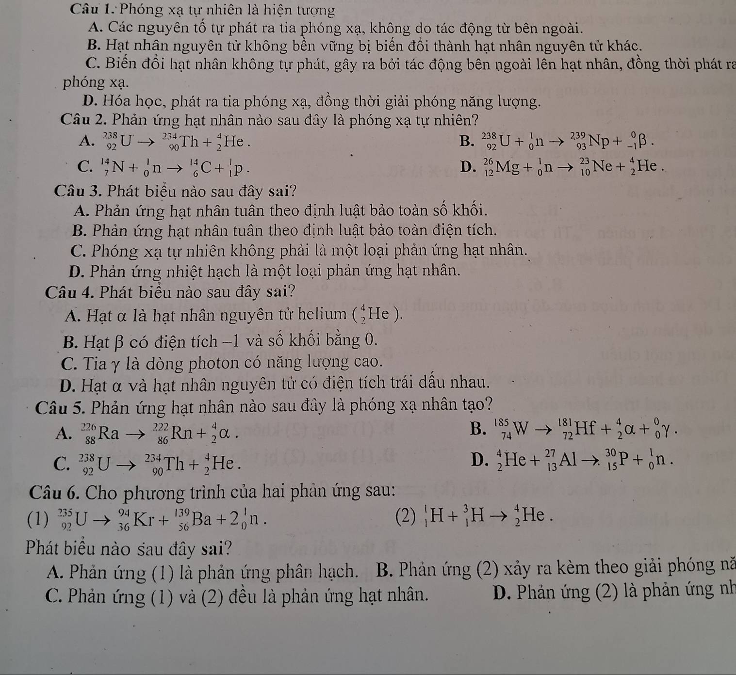 Phóng xạ tự nhiên là hiện tượng
A. Các nguyên tổ tự phát ra tia phóng xạ, không do tác động từ bên ngoài.
B. Hạt nhân nguyên tử không bền vững bị biển đồi thành hạt nhân nguyên tử khác.
C. Biến đồi hạt nhân không tự phát, gây ra bởi tác động bên ngoài lên hạt nhân, đồng thời phát ra
phóng xạ.
D. Hóa học, phát ra tia phóng xạ, đồng thời giải phóng năng lượng.
Câu 2. Phản ứng hạt nhân nào sau đây là phóng xạ tự nhiên?
A. _(92)^(238)Uto _(90)^(234)Th+_2^4He. B. _(92)^(238)U+_0^1nto _(93)^(239)Np+_(-1)^0beta .
C. _7^(14)N+_0^1nto _6^(14)C+_1^1p. D. _(12)^(26)Mg+_0^1nto _(10)^(23)Ne+_2^4He.
Câu 3. Phát biểu nào sau đây sai?
A. Phản ứng hạt nhân tuân theo định luật bảo toàn số khối.
B. Phản ứng hạt nhân tuân theo định luật bảo toàn điện tích.
C. Phóng xạ tự nhiên không phải là một loại phản ứng hạt nhân.
D. Phản ứng nhiệt hạch là một loại phản ứng hạt nhân.
Câu 4. Phát biểu nào sau đây sai?
A. Hạt α là hạt nhân nguyên tử helium (_2^4He).
B. Hạt β có điện tích −1 và số khối bằng 0.
C. Tia γ là dòng photon có năng lượng cao.
D. Hạt α và hạt nhân nguyên tử có điện tích trái dấu nhau.
Câu 5. Phản ứng hạt nhân nào sau đây là phóng xạ nhân tạo?
B.
A. _(88)^(226)Rato _(86)^(222)Rn+_2^4alpha . _(74)^(185)Wto _(72)^(181)Hf+_2^4alpha +_0^0gamma .
C. _(92)^(238)Uto _(90)^(234)Th+_2^4He. D. _2^4He+_(13)^(27)Alto _(15)^(30)P+_0^1n.
Câu 6. Cho phương trình của hai phản ứng sau:
(1) _(92)^(235)Uto _(36)^(94)Kr+_(56)^(139)Ba+2_0^1n. (2) _1^lH+_1^3Hto _2^4He.
Phát biểu nào sau đây sai?
A. Phản ứng (1) là phản ứng phân hạch. B. Phản ứng (2) xảy ra kèm theo giải phóng nă
C. Phản ứng (1) và (2) đều là phản ứng hạt nhân. D. Phản ứng (2) là phản ứng nh
