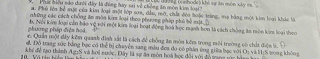 ực đường (cathode) khi sự ăn mòn xảy ra.
9. Phát biêu nào dưới đây là đúng hay sai về chống ăn mòn kim loại?
a. Phủ lên bề mặt của kim loại một lớp sơn, dầu, mỡ, chất dẻo hoặc tráng, mạ bằng một kim loại khác là
những các cách chống ăn mòn kim loại theo phương pháp phủ bề mặt.
b. Nổi kim loại cần bảo vệ với một kim loại hoạt động hoá học mạnh hơn là cách chống ăn mòn kim loại theo
phương pháp điện hoá.
c. Quần một dây kẽm quanh đinh sắt là cách đề chống ăn mòn kẽm trong môi trường có chất điện li.
đ. Đồ trang sức bằng bạc có thể bị chuyển sang màu đen do có phản ứng giữa bạc với
khí để tạo thành Ag2S và hơi nước. Đây là sự ăn mòn hoá học đối với đồ trang sức hằng O_2 và H_2S trong không
10. Vỏ tàu biển làn