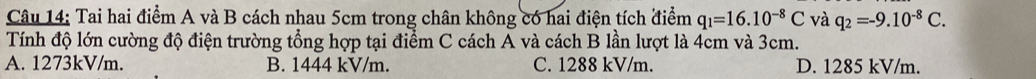 Tai hai điểm A và B cách nhau 5cm trong chân không có hai điện tích điểm q_1=16.10^(-8)C và q_2=-9.10^(-8)C. 
Tính độ lớn cường độ điện trường tổng hợp tại điểm C cách A và cách B lần lượt là 4cm và 3cm.
A. 1273kV/m. B. 1444 kV/m. C. 1288 kV/m. D. 1285 kV/m.