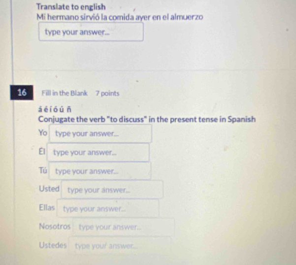 Translate to english 
Mi hermano sirvió la comida ayer en el almuerzo 
type your answer... 
16 Fill in the Blank 7 points 
á é i óú n 
Conjugate the verb "to discuss" in the present tense in Spanish 
Yo type your answer... 
Él type your answer... 
Tú type your answer... 
Usted type your answer... 
Ellas type your answer... 
Nosotros type your answer... 
Ustedes type your answer...