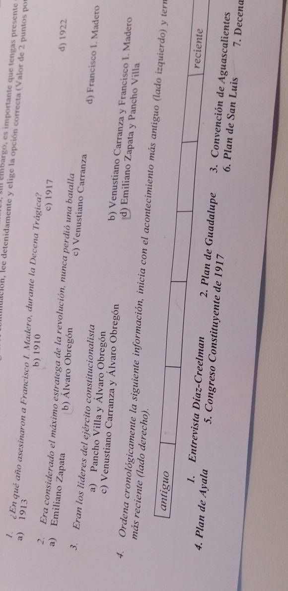 embargo, es importante que tengas presente
iudción, lee detenidamente y elige la opción correcta (Valor de 2 puntos po
a) 1913
I ¿En qué año asesinaron a Francisco I. Madero, durante la Decena Trágica?
b) 1910
c) 1917 d) 1922
2. Era considerado el máximo estratega de la revolución, nunca perdió una batalla
a) Emiliano Zapata
b) Álvaro Obregón c) Venustiano Carranza d) Francisco I. Madero
3. Eran los líderes del ejército constitucionalista
a) Pancho Villa y Álvaro Obregón b) Venustiano Carranza y Francisco I. Madero
c) Venustiano Carranza y Álvaro Obregón d) Emiliano Zapata y Pancho Villa
más reciente (lado derecho).
4. Ordena cronológicamente la siguiente información, inicia con el acontecn
de Guadalupe 3. Convención de Aguascalientes
5. Congreso Constituyente de 1917 6. Plan de San Luis
7. Decena