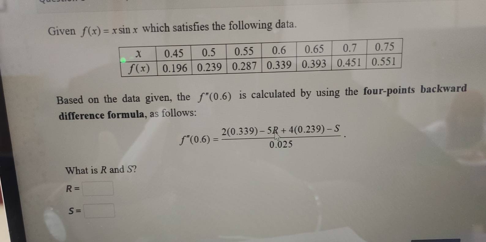 Given f(x)=xsin x which satisfies the following data.
Based on the data given, the f''(0.6) is calculated by using the four-points backward
difference formula, as follows:
f''(0.6)= (2(0.339)-5R+4(0.239)-S)/0.025 .
What is R and S?
R=
S=