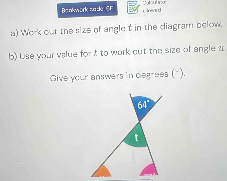 Calculator 
Bookwork code: 6F 
allowed 
a) Work out the size of angle t in the diagram below. 
b) Use your value for t to work out the size of angle u. 
Give your answers in degrees (^circ ).
64°
t