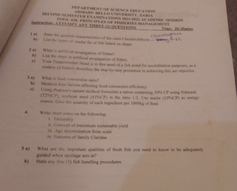 DEPARTMENT OF SCIENCE EDUCATION 
AHMADU BELLO UNIVERSITY, ZARIA 
SECOND SEMESTER EXAMINATIONS 2021/2022 ACADEMIC SESSION 
ZOOL 438: PRINCIPLES OF FISHERIES MANAGEMENT 
Instruction: ATTEMPT ANY THREE (3) QUESTIONS Time: 2h:30 mins 
12) State the general characteristics of the class Chondrichthyes. 
b) List the types of caudal fin of fish based on shape. 
2 a) What is artificial propagation of fishes? 
b) List the steps in artificial propagation of fishes. 
c) Your Departmental Head is in dire need of a fish pond for accreditation purposes, as a 
student of fishery describes the step-by-step procedure in achieving this set objective. 
3 a) What is food conversion ratio? 
b) Mention four factors affecting food conversion efficiency 
c) Using Pearson's square method formulate a ration containing 30% CP using fishmeal 
(72%CP), soybcan meal (43%CP) in the ratio 1:2. Use maize (10%CP) as energy 
source. Give the quantity of each ingredient per 1000kg of feed. 
4. Write short notes on the following; 
i. Fecundity 
ii. Concept of maximum sustainable yield 
iii. Age determination from scale 
iv. Features of family Claridae 
5a) What are the important qualities of fresh fish you need to know to be adequately 
guided when spoilage sets in? 
b) State any five (5) fish handling procedures.