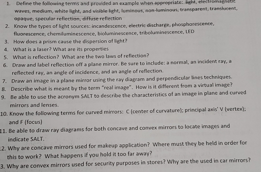 Define the following terms and provided an example when appropriate: light, electromagnetic 
waves, medium, white light, and visible light, luminous, non-luminous, transparent, translucent, 
opaque, specular reflection, diffuse reflection 
2. Know the types of light sources: incandescence, electric discharge, phosphorescence, 
fluorescence, chemiluminescence, bioluminescence, triboluminescence, LED 
3. How does a prism cause the dispersion of light? 
4. What is a laser? What are its properties 
5. What is reflection? What are the two laws of reflection? 
6. Draw and label reflection off a plane mirror. Be sure to include: a normal, an incident ray, a 
reflected ray, an angle of incidence, and an angle of reflection. 
7. Draw an image in a plane mirror using the ray diagram and perpendicular lines techniques. 
8. Describe what is meant by the term “real image”. How is it different from a virtual image? 
9. Be able to use the acronym SALT to describe the characteristics of an image in plane and curved 
mirrors and lenses. 
10. Know the following terms for curved mirrors: C (center of curvature); principal axis’ V (vertex); 
and F (focus) 
11. Be able to draw ray diagrams for both concave and convex mirrors to locate images and 
indicate SALT. 
12. Why are concave mirrors used for makeup application? Where must they be held in order for 
this to work? What happens if you hold it too far away? 
3. Why are convex mirrors used for security purposes in stores? Why are the used in car mirrors?