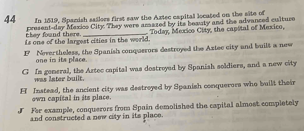 In 1519, Spanish sailors first saw the Aztec capital located on the site of
present-day Mexico City. They were amazed by its beauty and the advanced culture
they found there. _. Today, Mexico City, the capital of Mexico,
is one of the largest cities in the world.
F Nevertheless, the Spanish conquerors destroyed the Aztec city and built a new
one in its place.
G In general, the Aztec capital was destroyed by Spanish soldiers, and a new city
was later built.
H Instead, the ancient city was destroyed by Spanish conquerors who built their
own capital in its place.
J For example, conquerors from Spain demolished the capital almost completely
and constructed a new city in its place.