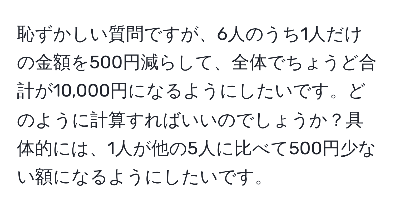 恥ずかしい質問ですが、6人のうち1人だけの金額を500円減らして、全体でちょうど合計が10,000円になるようにしたいです。どのように計算すればいいのでしょうか？具体的には、1人が他の5人に比べて500円少ない額になるようにしたいです。