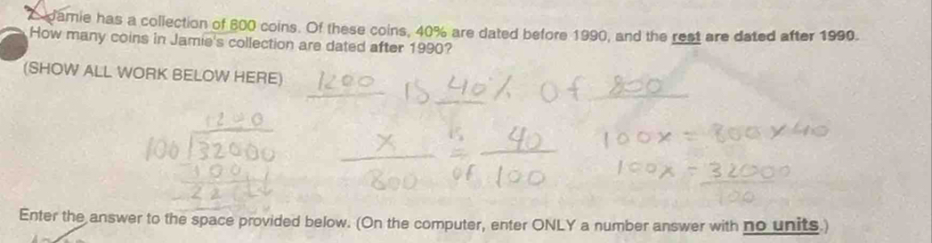 damie has a collection of 600 coins. Of these coins, 40% are dated before 1990, and the rest are dated after 1990. 
How many coins in Jamie's collection are dated after 1990? 
(SHOW ALL WORK BELOW HERE) 
Enter the answer to the space provided below. (On the computer, enter ONLY a number answer with no units.)