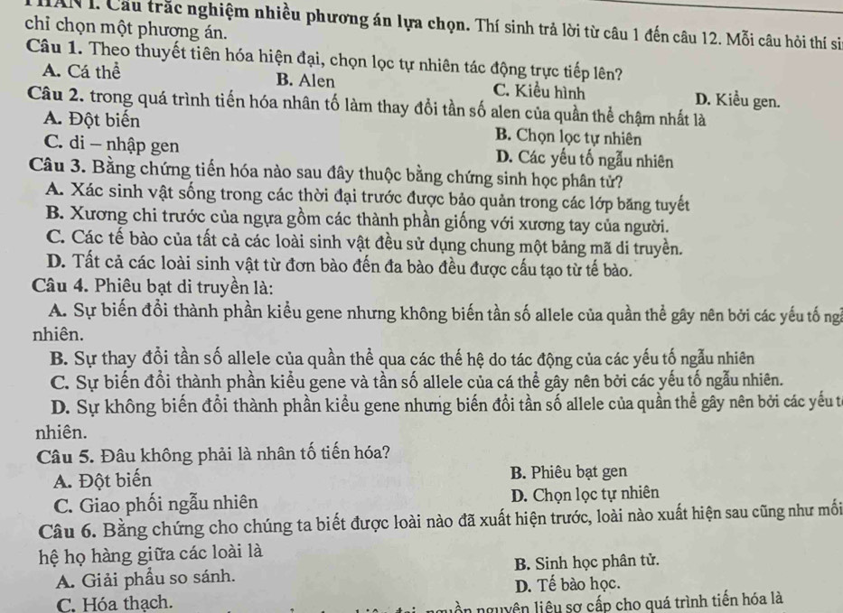 HAN I. Cầu trắc nghiệm nhiều phương án lựa chọn. Thí sinh trả lời từ câu 1 đến câu 12. Mỗi câu hỏi thí si
chỉ chọn một phương án.
Câu 1. Theo thuyết tiên hóa hiện đại, chọn lọc tự nhiên tác động trực tiếp lên?
A. Cá thể B. Alen C. Kiểu hình D. Kiểu gen.
Câu 2. trong quá trình tiến hóa nhân tố làm thay đổi tần số alen của quần thể chậm nhất là
A. Đột biến B. Chọn lọc tự nhiên
C. di - nhập gen D. Các yếu tố ngẫu nhiên
Câu 3. Bằng chứng tiến hóa nào sau đây thuộc bằng chứng sinh học phân tử?
A. Xác sinh vật sống trong các thời đại trước được bảo quản trong các lớp băng tuyết
B. Xương chi trước của ngựa gồm các thành phần giống với xương tay của người.
C. Các tế bào của tất cả các loài sinh vật đều sử dụng chung một bảng mã di truyền.
D. Tất cả các loài sinh vật từ đơn bào đến đa bào đều được cấu tạo từ tế bào.
Câu 4. Phiêu bạt di truyền là:
A. Sự biến đổi thành phần kiểu gene nhưng không biến tần số allele của quần thể gây nên bởi các yếu tố ngà
nhiên.
B. Sự thay đổi tần số allele của quần thể qua các thế hệ do tác động của các yếu tố ngẫu nhiên
C. Sự biến đổi thành phần kiểu gene và tần số allele của cá thể gây nên bởi các yếu tố ngẫu nhiên.
D. Sự không biến đổi thành phần kiểu gene nhưng biến đổi tần số allele của quần thể gây nên bởi các yếu tế
nhiên.
Câu 5. Đâu không phải là nhân tố tiến hóa?
A. Đột biến B. Phiêu bạt gen
C. Giao phối ngẫu nhiên D. Chọn lọc tự nhiên
Câu 6. Bằng chứng cho chúng ta biết được loài nào đã xuất hiện trước, loài nào xuất hiện sau cũng như mối
hệ họ hàng giữa các loài là
A. Giải phầu so sánh. B. Sinh học phân tử.
D. Tế bào học.
C. Hóa thạch.
ồn nguyên liêu sợ cấp cho quá trình tiến hóa là