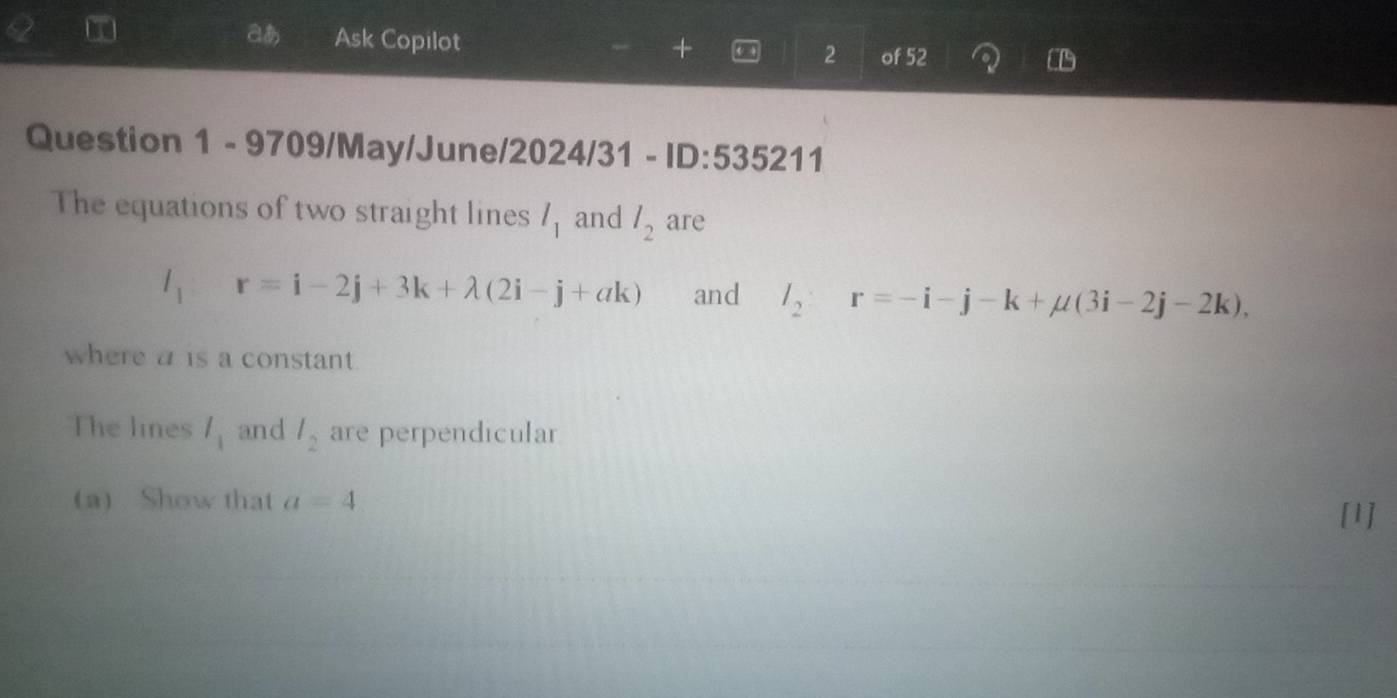 aあ Ask Copilot ← 2 of 52 
+ 
Question 1 - 9709/May/June/2024/31 - ID:535211 
The equations of two straight lines l_1 and l_2 are
l_1 r=i-2j+3k+lambda (2i-j+ak) and l_2:r=-i-j-k+mu (3i-2j-2k), 
where a is a constant. 
The lines l_1 and l_2 are perpendicular 
(a) Show that a=4
[1]