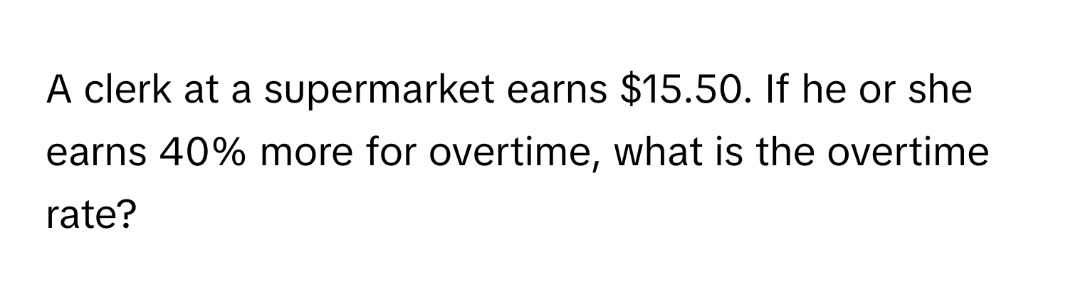 A clerk at a supermarket earns $15.50. If he or she earns 40% more for overtime, what is the overtime rate?