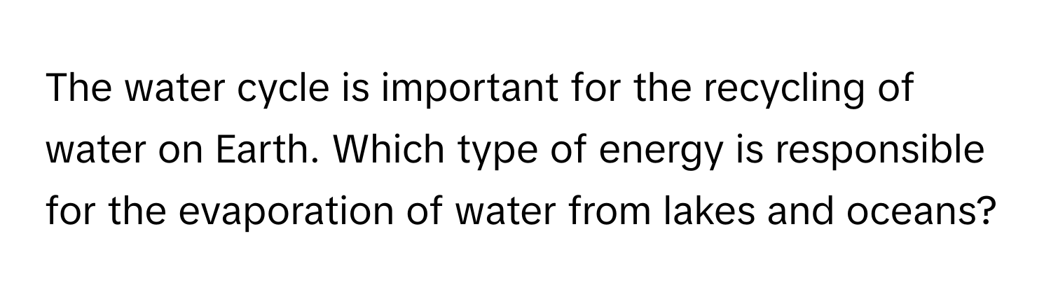 The water cycle is important for the recycling of water on Earth. Which type of energy is responsible for the evaporation of water from lakes and oceans?