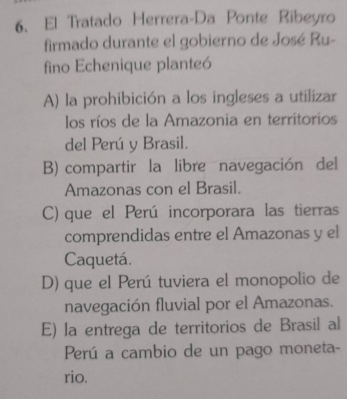 El Tratado Herrera-Da Ponte Ribeyro
firmado durante el gobierno de José Ru-
fino Echenique planteó
A) la prohibición a los ingleses a utilizar
los ríos de la Amazonia en territorios
del Perú y Brasil.
B) compartir la libre navegación del
Amazonas con el Brasil.
C) que el Perú incorporara las tierras
comprendidas entre el Amazonas y el
Caquetá.
D) que el Perú tuviera el monopolio de
navegación fluvial por el Amazonas.
E) la entrega de territorios de Brasil al
Perú a cambio de un pago moneta-
rio.