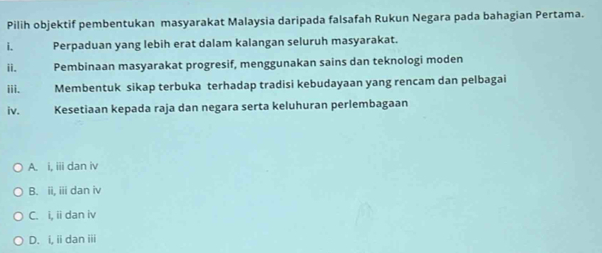 Pilih objektif pembentukan masyarakat Malaysia daripada falsafah Rukun Negara pada bahagian Pertama.
i. Perpaduan yang lebih erat dalam kalangan seluruh masyarakat.
ii. Pembinaan masyarakat progresif, menggunakan sains dan teknologi moden
iii. Membentuk sikap terbuka terhadap tradisi kebudayaan yang rencam dan pelbagai
iv. Kesetiaan kepada raja dan negara serta keluhuran perlembagaan
A. i, iii dan iv
B. ii, iii dan iv
C. i, ii dan iv
D. i, ii dan iii