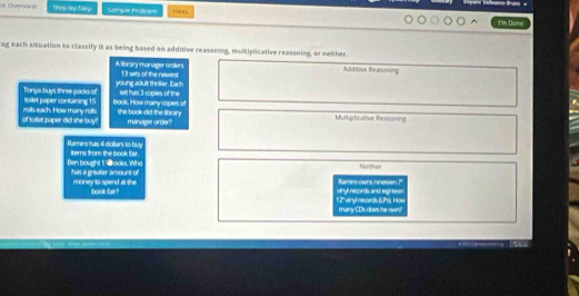 Cverwev Step-by Slep Sample Protram Hints
i'm Bone
ag each situation to classify it as being based on additive reasoning, multiplicative reasaning, or meither.
A libranymanager orders 13 sets of the newest Additive Reasoning
young adult thriller. Each
Tonya buys three packs of toiet paper containing 15 book. How many copes of Selt has 3 -coples of the
of toilet paper did she buy! rolts each. How many roils. the book did the library manager order? Multipicative Rearsoning
Ranniro Ihas 4 dollars to buy iterns from the book fair.
Ben bought 1 ooks. Who Tas a greater amount of No ther
money to spend at the book far? Vinyl records and eighteer Rames owrs nineteen ?
1.2' vhyt necords (LPS). How many CDs does the-own?