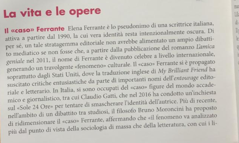 La vita e le opere 
Il «caso» Ferrante Elena Ferrante è lo pseudonimo di una scrittrice italiana, 
attiva a partire dal 1990, la cui vera identità resta intenzionalmente oscura. Di 
per sé, un tale stratagemma editoriale non avrebbe alimentato un ampio dibatti- 
to mediatico se non fosse che, a partire dalla pubblicazione del romanzo Lamica . 
geniale nel 2011, il nome di Ferrante è divenuto celebre a livello internazionale, 
generando un travolgente «fenomeno» culturale. Il «caso» Ferrante si è propagato 
soprattutto dagli Stati Uniti, dove la traduzione inglese di My Brilliant Friend ha 
suscitato critiche entusiastiche da parte di importanti nomi dell’entourage edito- 
riale e letterario. In Italia, si sono occupati del «caso» figure del mondo accade- 
mico e giornalistico, tra cui Claudio Gatti, che nel 2016 ha condotto un’inchiesta 
sul «Sole 24 Ore» per tentare di smascherare l’'identità dell’autrice. Più di recente, 
nell’ambito di un dibattito tra studiosi, il filosofo Bruno Moroncini ha proposto 
di ridimensionare il «caso» Ferrante, affermando che «il fenomeno va analizzato 
più dal punto di vista della sociologia di massa che della letteratura, con cui i li-