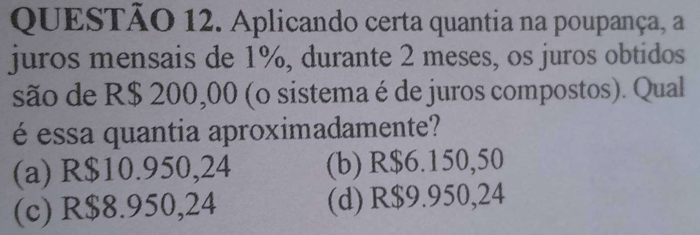 Aplicando certa quantia na poupança, a
juros mensais de 1%, durante 2 meses, os juros obtidos
são de R$ 200,00 (o sistema é de juros compostos). Qual
é essa quantia aproximadamente?
(a) R$10.950,24 (b) R$6.150,50
(c) R$8.950,24 (d) R$9.950,24