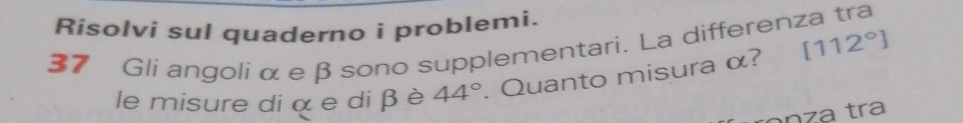 Risolvi sul quaderno i problemi.
[112°]
37 Gli angoli αe β sono supplementari. La differenza tra 
le misure di α e di β è 44°. Quanto misura α?