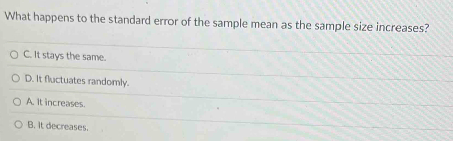 What happens to the standard error of the sample mean as the sample size increases?
C. It stays the same.
D. It fluctuates randomly.
A. It increases.
B. It decreases.