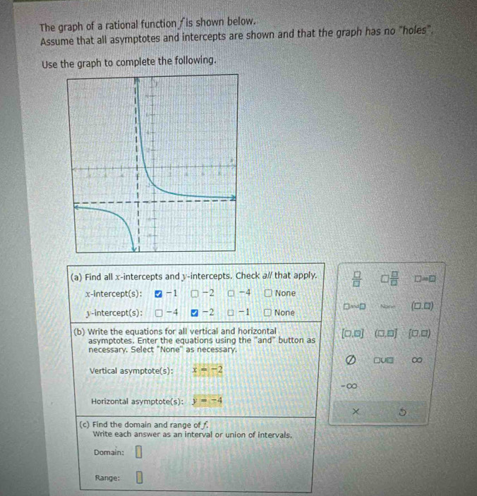 The graph of a rational function /is shown below.
Assume that all asymptotes and intercepts are shown and that the graph has no "holes".
Use the graph to complete the following.
(a) Find all x-intercepts and y-intercepts. Check a// that apply.  □ /□   □  □ /□   D=0
x-intercept(s): -1 -2 □ -4 None
y-intercept(s): -4 -2 □ -1 None □ N□ Nore (□ .□ )
(b) Write the equations for all vertical and horizontal [□ ,□ ] (□ ,□ ] (□ ,□ )
asymptotes. Enter the equations using the "and" button as
necessary. Select "None" as necessary.
□ U□ ∞
Vertical asymptote(s): x=-2
-∞
Horizontal asymptote(s): y=-4
× 5
(c) Find the domain and range of .
Write each answer as an interval or union of intervals.
Domain:
Range: