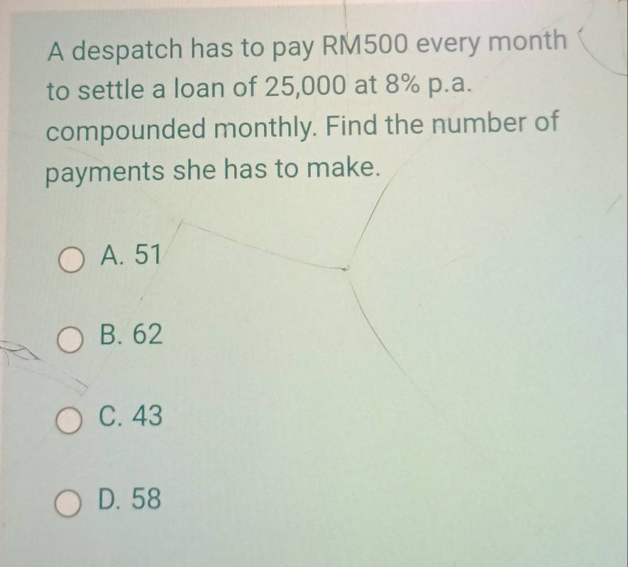 A despatch has to pay RM500 every month
to settle a loan of 25,000 at 8% p.a.
compounded monthly. Find the number of
payments she has to make.
A. 51
B. 62
C. 43
D. 58