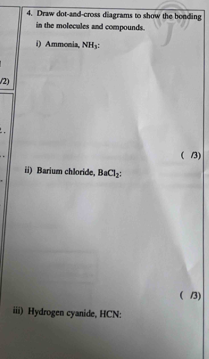 Draw dot-and-cross diagrams to show the bonding 
in the molecules and compounds. 
i) Ammonia, NH_3 : 
/2) 
. 
( /3) 
ii) Barium chloride, BaCl_2 : 
 /3) 
iii) Hydrogen cyanide, HCN: