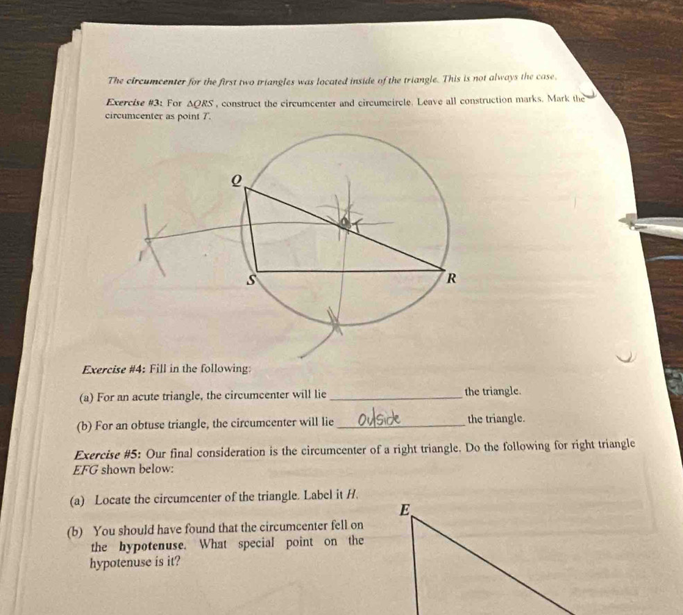 The circumcenter for the first two triangles was located inside of the triangle. This is not always the case. 
Exercise #3: For △ QRS , construct the circumcenter and circumcircle. Leave all construction marks. Mark the 
circumcenter as point 7. 
Exercise #4: Fill in the following: 
(a) For an acute triangle, the circumcenter will lie _the triangle. 
(b) For an obtuse triangle, the circumcenter will lie_ the triangle. 
Exercise #5: Our final consideration is the circumcenter of a right triangle. Do the following for right triangle
EFG shown below: 
(a) Locate the circumcenter of the triangle. Label it H. 
(b) You should have found that the circumcenter fell on 
the hypotenuse. What special point on the 
hypotenuse is it?