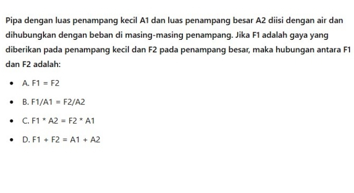 Pipa dengan luas penampang kecil A1 dan luas penampang besar A2 diisi dengan air dan
dihubungkan dengan beban di masing-masing penampang. Jika F1 adalah gaya yang
diberikan pada penampang kecil dan F2 pada penampang besar, maka hubungan antara F1
dan F2 adalah:
A. F1=F2
B. F1/A1=F2/A2
C. F1*A2=F2*A1
D. F1+F2=A1+A2