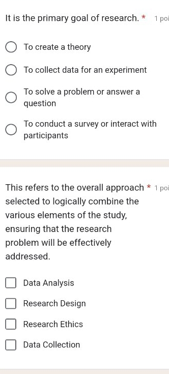 It is the primary goal of research. * 1 poi
To create a theory
To collect data for an experiment
To solve a problem or answer a
question
To conduct a survey or interact with
participants
This refers to the overall approach * 1 po
selected to logically combine the
various elements of the study,
ensuring that the research
problem will be effectively
addressed.
Data Analysis
Research Design
Research Ethics
Data Collection