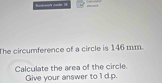 Calculator 
Bookwork code: 3E allowed 
The circumference of a circle is 146 mm. 
Calculate the area of the circle. 
Give your answer to 1 d.p.