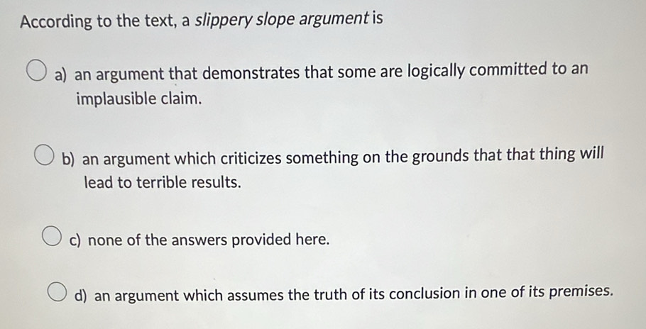 According to the text, a slippery slope argument is
a) an argument that demonstrates that some are logically committed to an
implausible claim.
b) an argument which criticizes something on the grounds that that thing will
lead to terrible results.
c) none of the answers provided here.
d) an argument which assumes the truth of its conclusion in one of its premises.