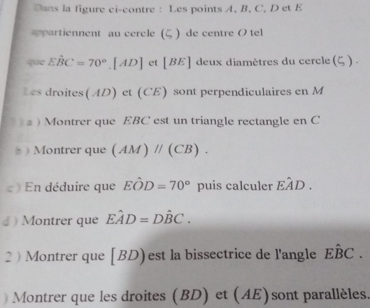 Dans la figure ci-contre : Les points A, B, C, D et E
artiennent au cercle ( ) de centre O tel 
que Ehat BC=70°. [AD] et [ BE ] deux diamètres du cercle (ζ). 
Les droites(AD) et (CE) sont perpendiculaires en M. ) Montrer que EBC est un triangle rectangle en C
Montrer que (AM)parallel (CB). 
En déduire que Ehat OD=70° puis calculer Ehat AD. 
♂ ) Montrer que Ehat AD=Dhat BC. 
2  Montrer que | BD) est la bissectrice de l'angle Ehat BC. 
Montrer que les droites (BD) et (AE)sont parallèles.